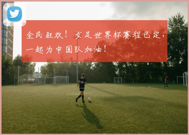 全民狂欢!女足世界杯赛程已定,一起为中国队加油!