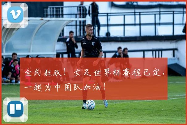全民狂欢!女足世界杯赛程已定,一起为中国队加油!